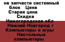 на запчасти системный блок › Цена ­ 1 900 › Старая цена ­ 7 000 › Скидка ­ 60 - Нижегородская обл., Нижний Новгород г. Компьютеры и игры » Настольные компьютеры   